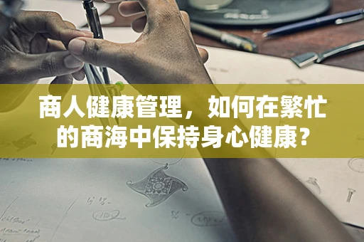 商人健康管理，如何在繁忙的商海中保持身心健康？