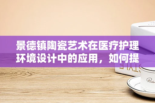 景德镇陶瓷艺术在医疗护理环境设计中的应用，如何提升患者体验？
