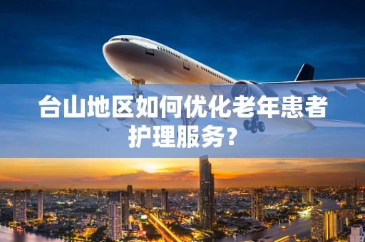台山地区如何优化老年患者护理服务？
