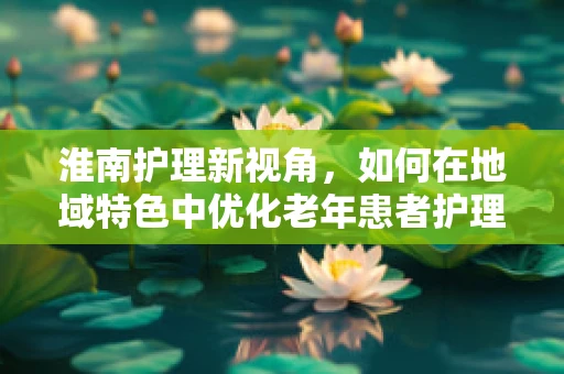 淮南护理新视角，如何在地域特色中优化老年患者护理服务？