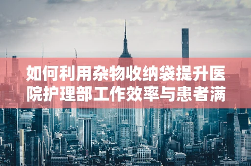 如何利用杂物收纳袋提升医院护理部工作效率与患者满意度？