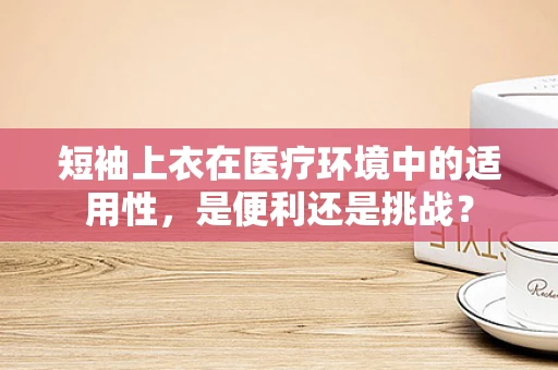 短袖上衣在医疗环境中的适用性，是便利还是挑战？