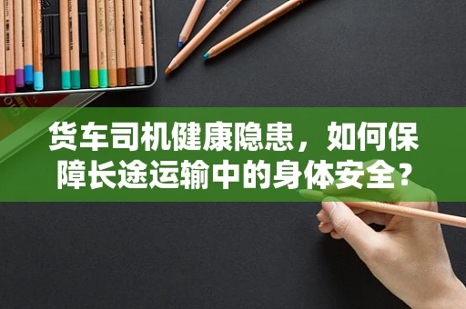 货车司机健康隐患，如何保障长途运输中的身体安全？