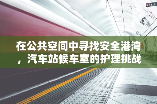 在公共空间中寻找安全港湾，汽车站候车室的护理挑战与应对策略
