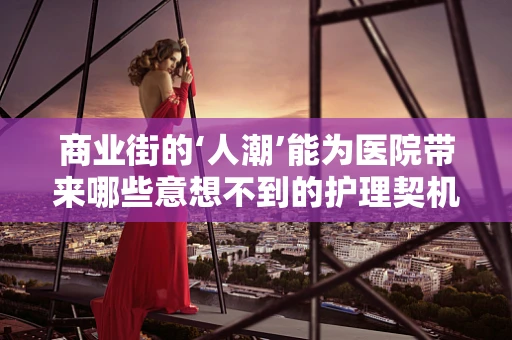 商业街的‘人潮’能为医院带来哪些意想不到的护理契机？