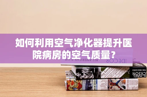 如何利用空气净化器提升医院病房的空气质量？