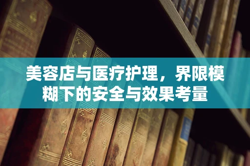 美容店与医疗护理，界限模糊下的安全与效果考量