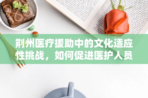 荆州医疗援助中的文化适应性挑战，如何促进医护人员与当地居民的和谐共融？