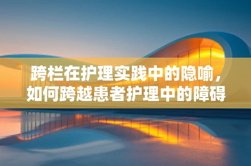跨栏在护理实践中的隐喻，如何跨越患者护理中的障碍？