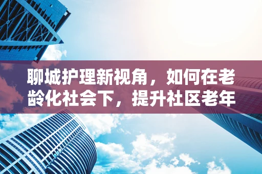 聊城护理新视角，如何在老龄化社会下，提升社区老年人的健康照护体验？