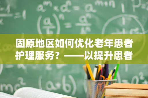 固原地区如何优化老年患者护理服务？——以提升患者满意度为核心