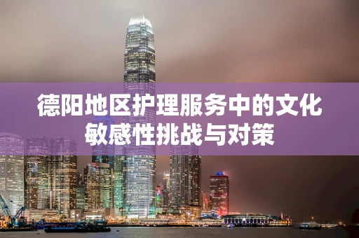德阳地区护理服务中的文化敏感性挑战与对策