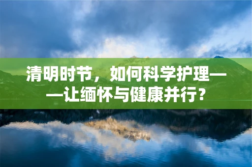 清明时节，如何科学护理——让缅怀与健康并行？