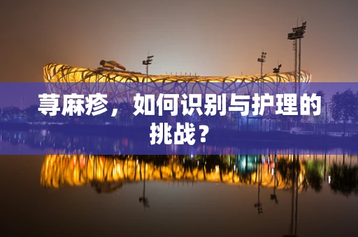 荨麻疹，如何识别与护理的挑战？