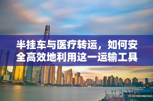 半挂车与医疗转运，如何安全高效地利用这一运输工具？