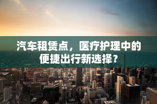 汽车租赁点，医疗护理中的便捷出行新选择？