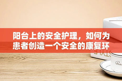 阳台上的安全护理，如何为患者创造一个安全的康复环境？
