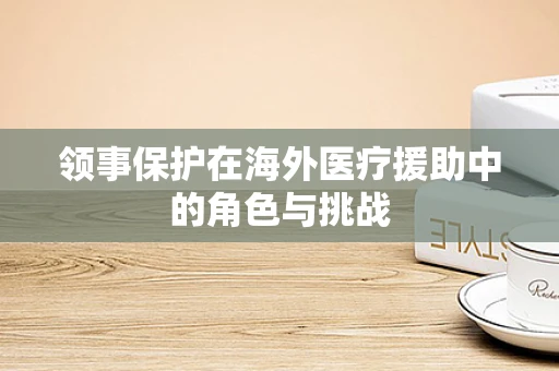 领事保护在海外医疗援助中的角色与挑战