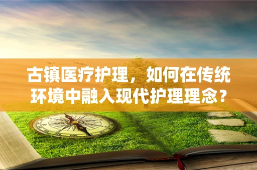 古镇医疗护理，如何在传统环境中融入现代护理理念？