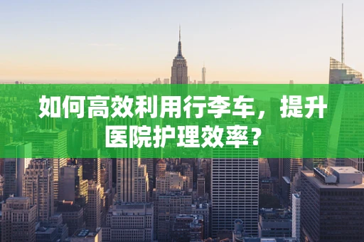 如何高效利用行李车，提升医院护理效率？