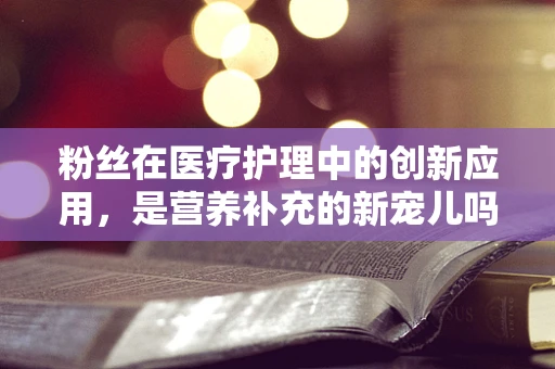 粉丝在医疗护理中的创新应用，是营养补充的新宠儿吗？