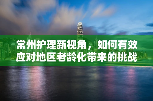 常州护理新视角，如何有效应对地区老龄化带来的挑战？