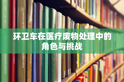环卫车在医疗废物处理中的角色与挑战