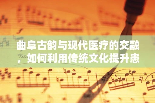 曲阜古韵与现代医疗的交融，如何利用传统文化提升患者护理体验？