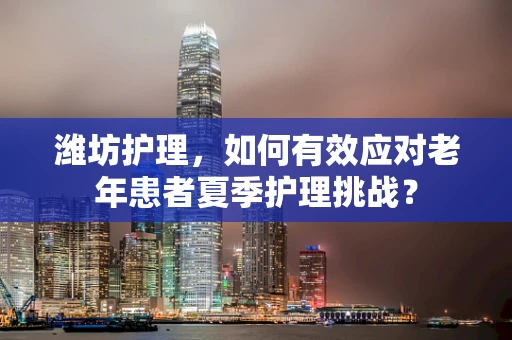 潍坊护理，如何有效应对老年患者夏季护理挑战？