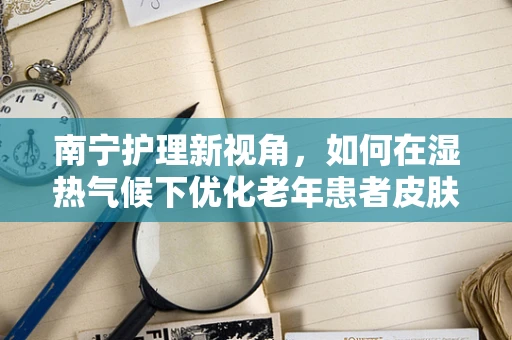 南宁护理新视角，如何在湿热气候下优化老年患者皮肤护理？