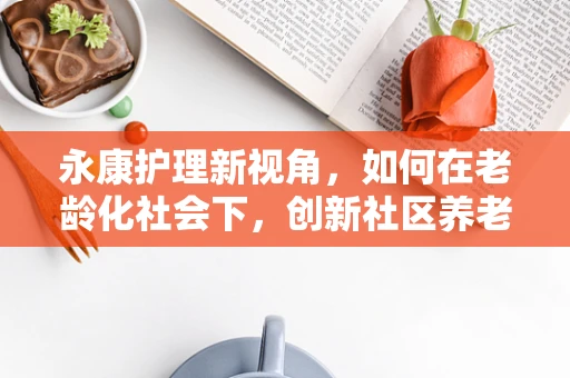 永康护理新视角，如何在老龄化社会下，创新社区养老健康管理模式？