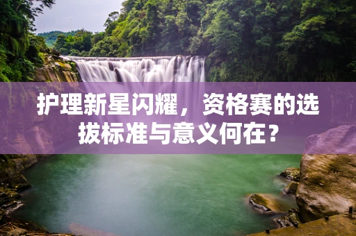 护理新星闪耀，资格赛的选拔标准与意义何在？