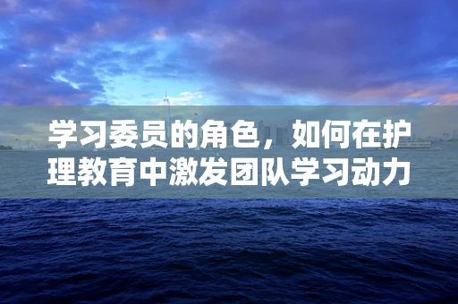 学习委员的角色，如何在护理教育中激发团队学习动力？