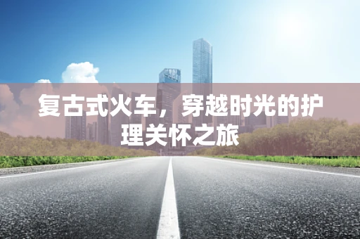 复古式火车，穿越时光的护理关怀之旅
