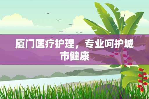 厦门医疗护理，专业呵护城市健康