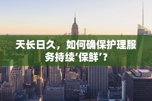 天长日久，如何确保护理服务持续‘保鲜’？
