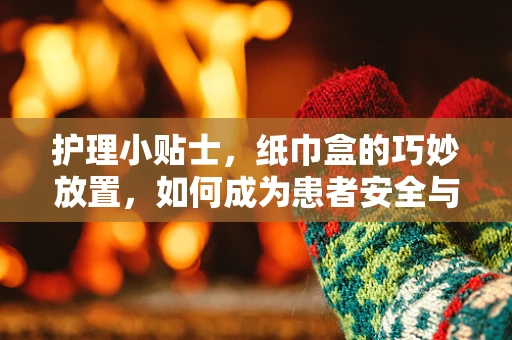 护理小贴士，纸巾盒的巧妙放置，如何成为患者安全与舒适的隐形守护者？