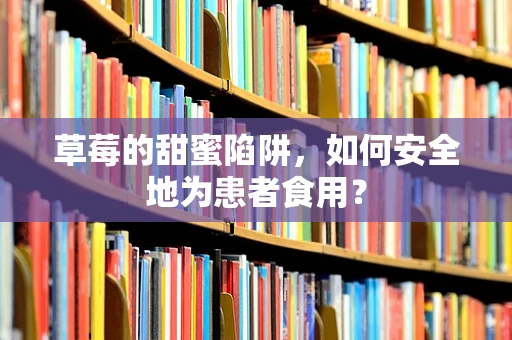 草莓的甜蜜陷阱，如何安全地为患者食用？