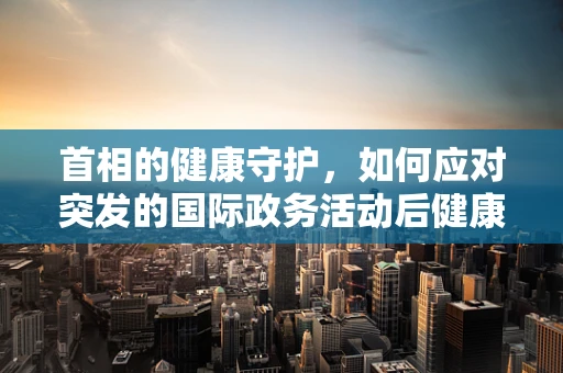首相的健康守护，如何应对突发的国际政务活动后健康问题？