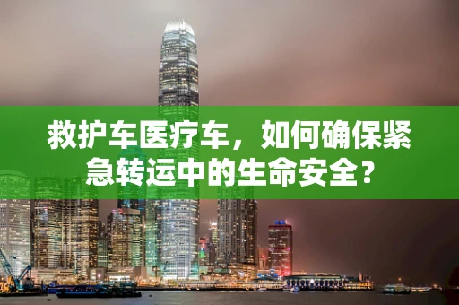 救护车医疗车，如何确保紧急转运中的生命安全？