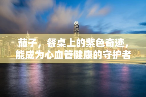 茄子，餐桌上的紫色奇迹，能成为心血管健康的守护者吗？