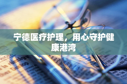 宁德医疗护理，用心守护健康港湾