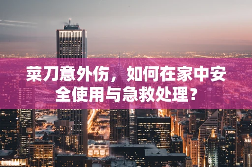 菜刀意外伤，如何在家中安全使用与急救处理？