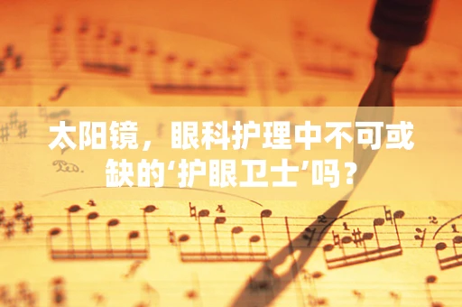 太阳镜，眼科护理中不可或缺的‘护眼卫士’吗？