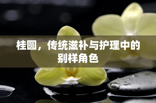 桂圆，传统滋补与护理中的别样角色