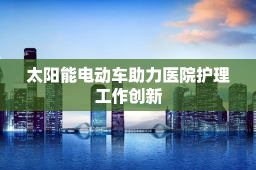 太阳能电动车助力医院护理工作创新
