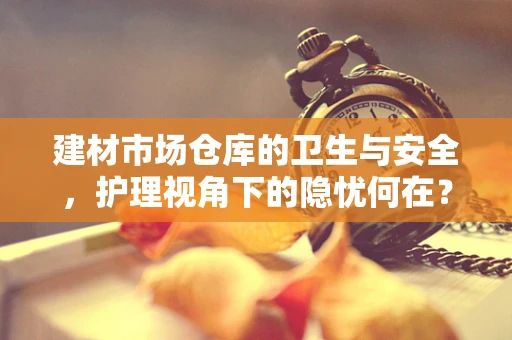 建材市场仓库的卫生与安全，护理视角下的隐忧何在？
