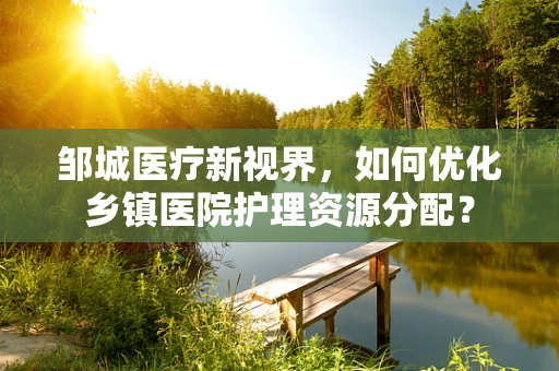邹城医疗新视界，如何优化乡镇医院护理资源分配？