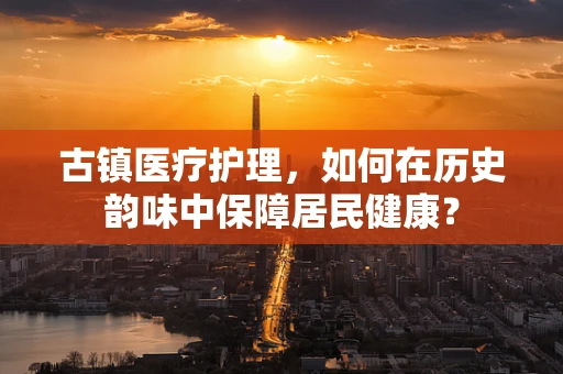 古镇医疗护理，如何在历史韵味中保障居民健康？