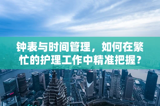 钟表与时间管理，如何在繁忙的护理工作中精准把握？